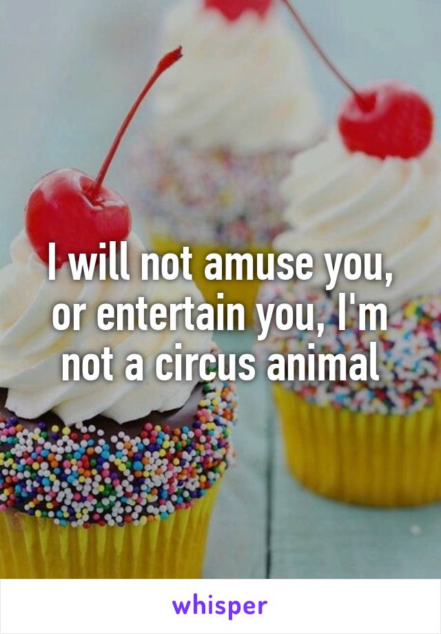 I will not amuse you, or entertain you, I'm not a circus animal