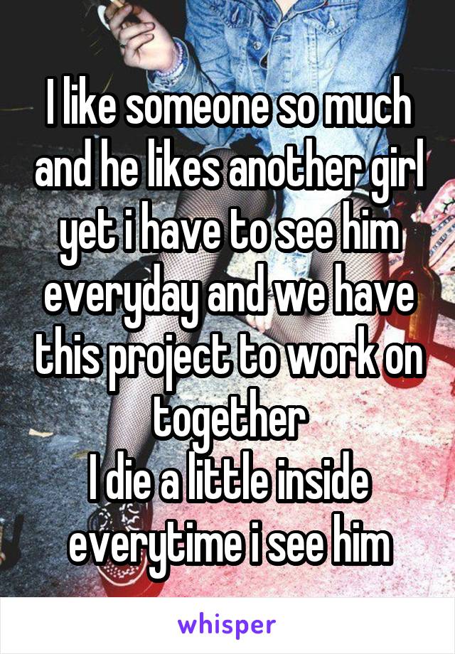 I like someone so much and he likes another girl yet i have to see him everyday and we have this project to work on together
I die a little inside everytime i see him