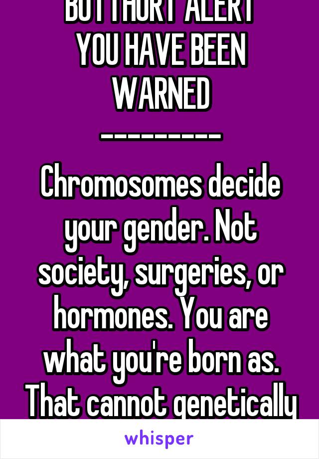 BUTTHURT ALERT
YOU HAVE BEEN WARNED
---------
Chromosomes decide your gender. Not society, surgeries, or hormones. You are what you're born as. That cannot genetically be changed.