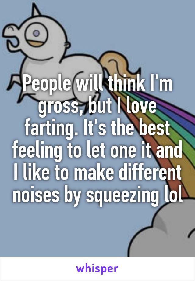 People will think I'm gross, but I love farting. It's the best feeling to let one it and I like to make different noises by squeezing lol