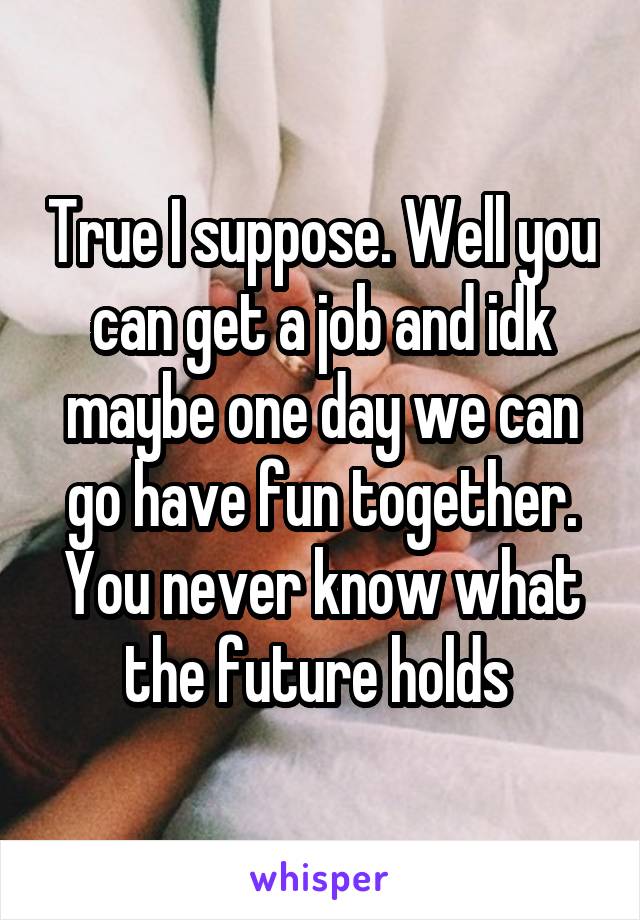 True I suppose. Well you can get a job and idk maybe one day we can go have fun together. You never know what the future holds 