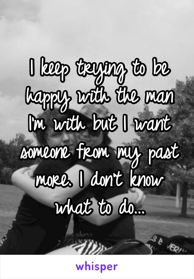 I keep trying to be happy with the man I'm with but I want someone from my past more. I don't know what to do...