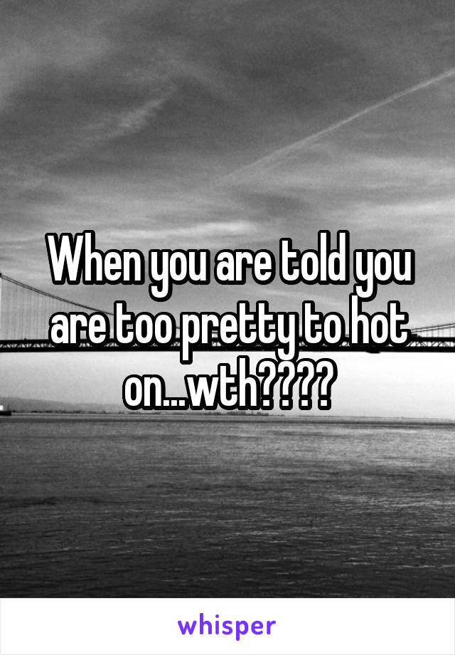 When you are told you are too pretty to hot on...wth????