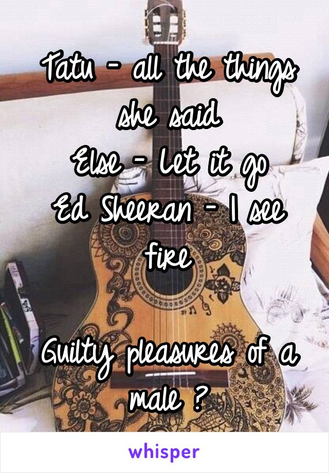 Tatu - all the things she said
Else - Let it go
Ed Sheeran - I see fire

Guilty pleasures of a male 😎