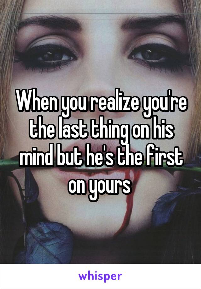 When you realize you're the last thing on his mind but he's the first on yours 