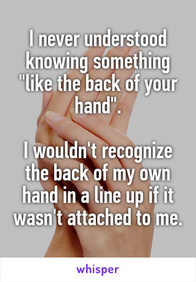 I never understood knowing something "like the back of your hand".

I wouldn't recognize the back of my own hand in a line up if it wasn't attached to me. 