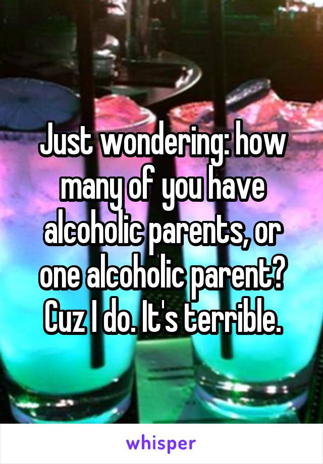 Just wondering: how many of you have alcoholic parents, or one alcoholic parent? Cuz I do. It's terrible.