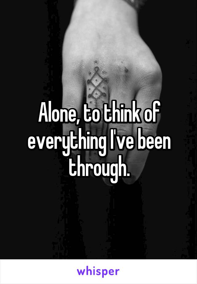 Alone, to think of everything I've been through.