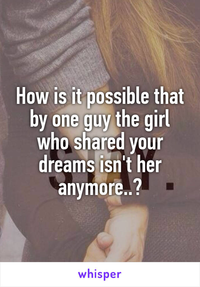 How is it possible that by one guy the girl who shared your dreams isn't her anymore..?