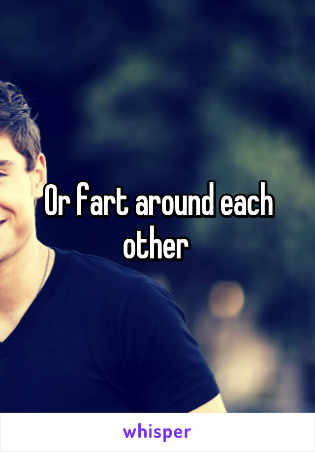 Or fart around each other 