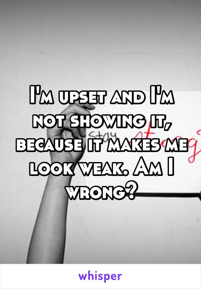 I'm upset and I'm not showing it, because it makes me look weak. Am I wrong?