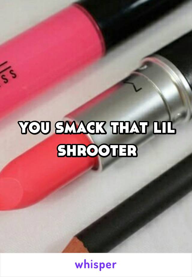 you smack that lil shrooter