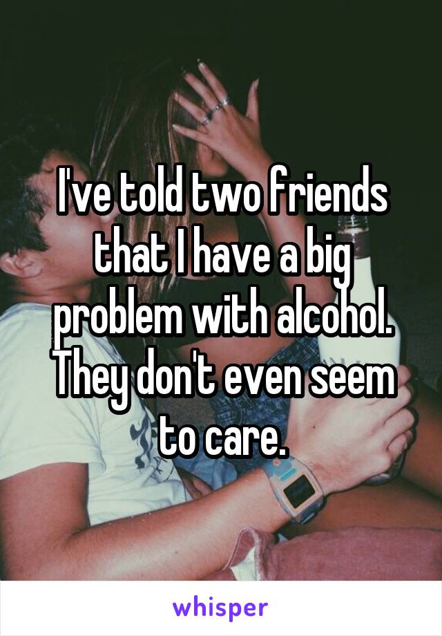 I've told two friends that I have a big problem with alcohol. They don't even seem to care.