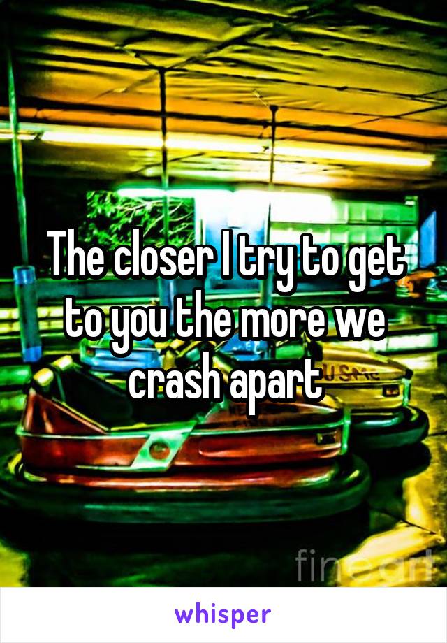 The closer I try to get to you the more we crash apart