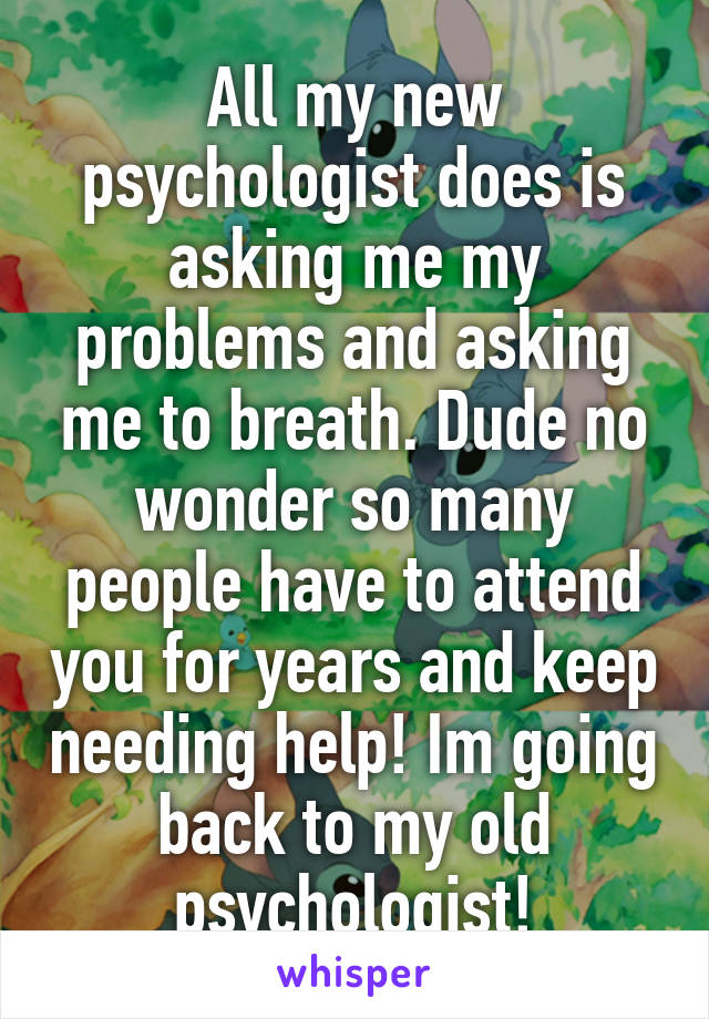 All my new psychologist does is asking me my problems and asking me to breath. Dude no wonder so many people have to attend you for years and keep needing help! Im going back to my old psychologist!