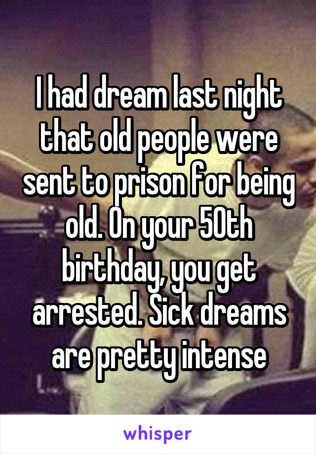 I had dream last night that old people were sent to prison for being old. On your 50th birthday, you get arrested. Sick dreams are pretty intense