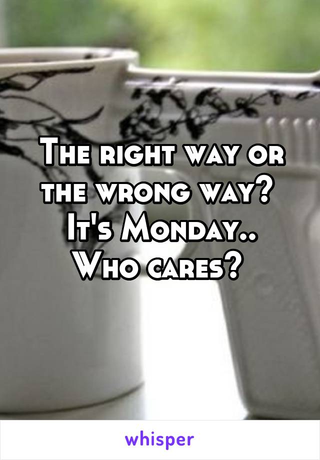 The right way or the wrong way? 
It's Monday.. Who cares? 
