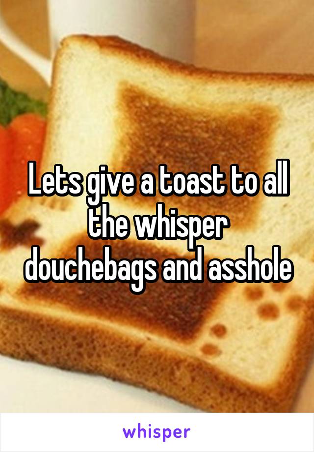 Lets give a toast to all the whisper douchebags and asshole