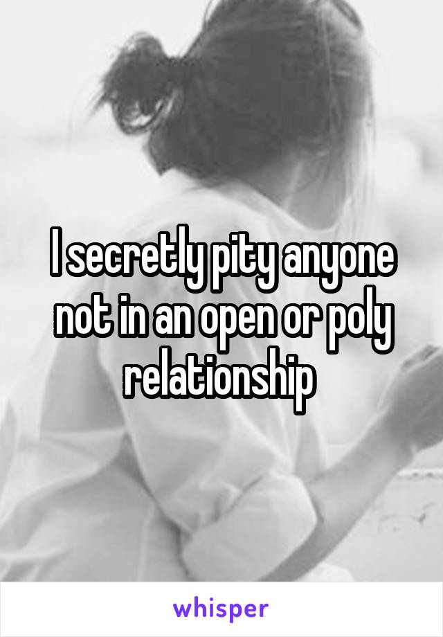 I secretly pity anyone not in an open or poly relationship 