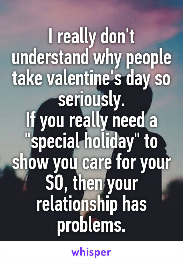 I really don't understand why people take valentine's day so seriously.
If you really need a "special holiday" to show you care for your SO, then your relationship has problems.