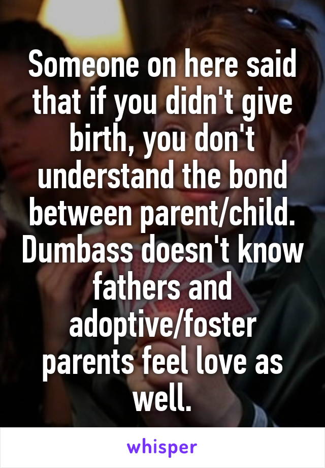 Someone on here said that if you didn't give birth, you don't understand the bond between parent/child. Dumbass doesn't know fathers and adoptive/foster parents feel love as well.