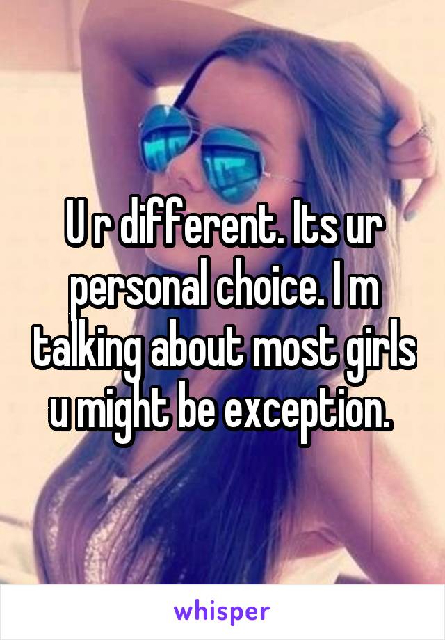 U r different. Its ur personal choice. I m talking about most girls u might be exception. 