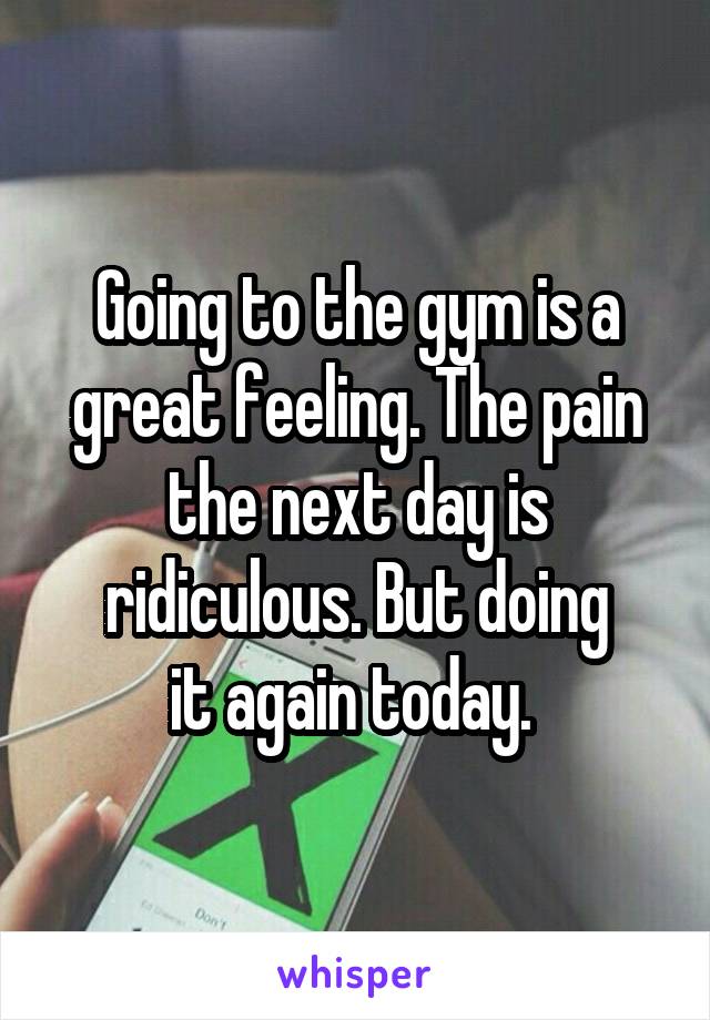 Going to the gym is a great feeling. The pain the next day is ridiculous. But doing
it again today. 