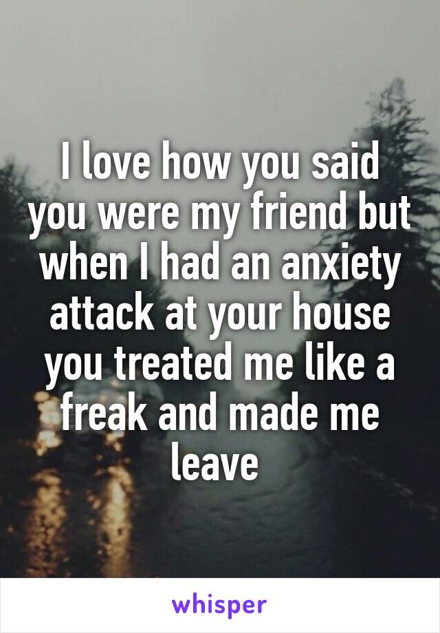 I love how you said you were my friend but when I had an anxiety attack at your house you treated me like a freak and made me leave 