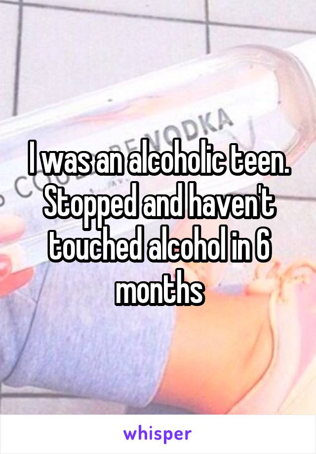 I was an alcoholic teen.
Stopped and haven't touched alcohol in 6 months