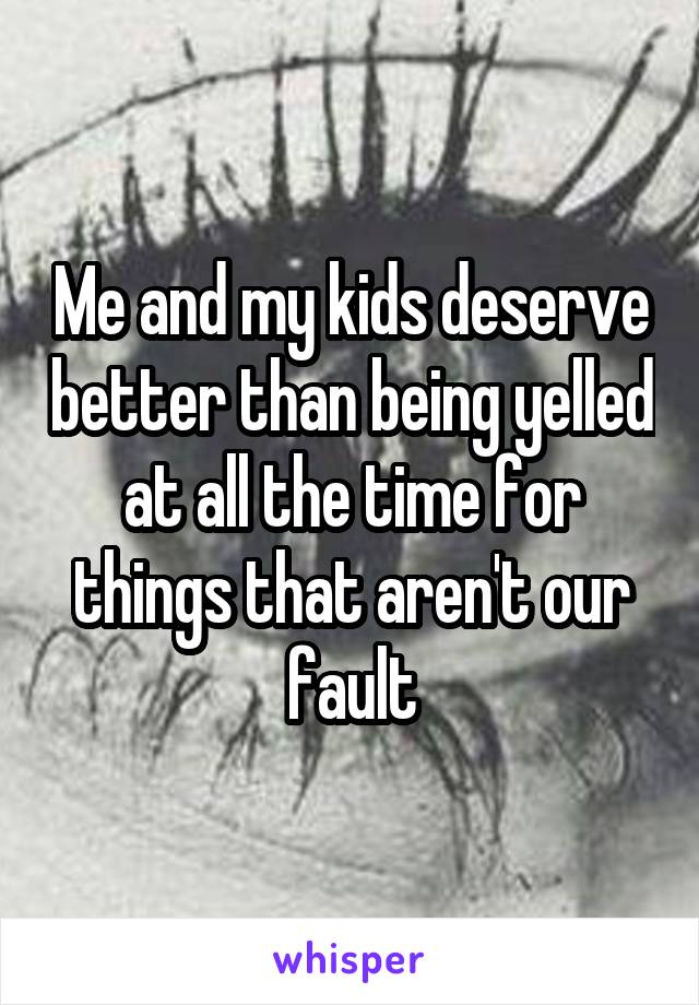 Me and my kids deserve better than being yelled at all the time for things that aren't our fault