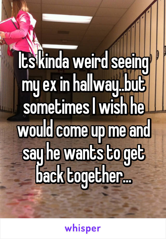 Its kinda weird seeing my ex in hallway..but sometimes I wish he would come up me and say he wants to get back together...