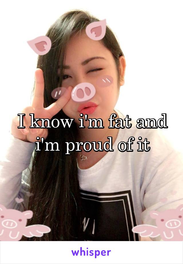 I know i'm fat and i'm proud of it