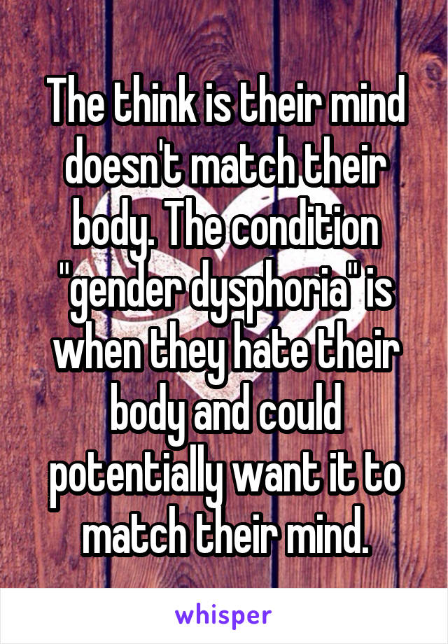 The think is their mind doesn't match their body. The condition "gender dysphoria" is when they hate their body and could potentially want it to match their mind.