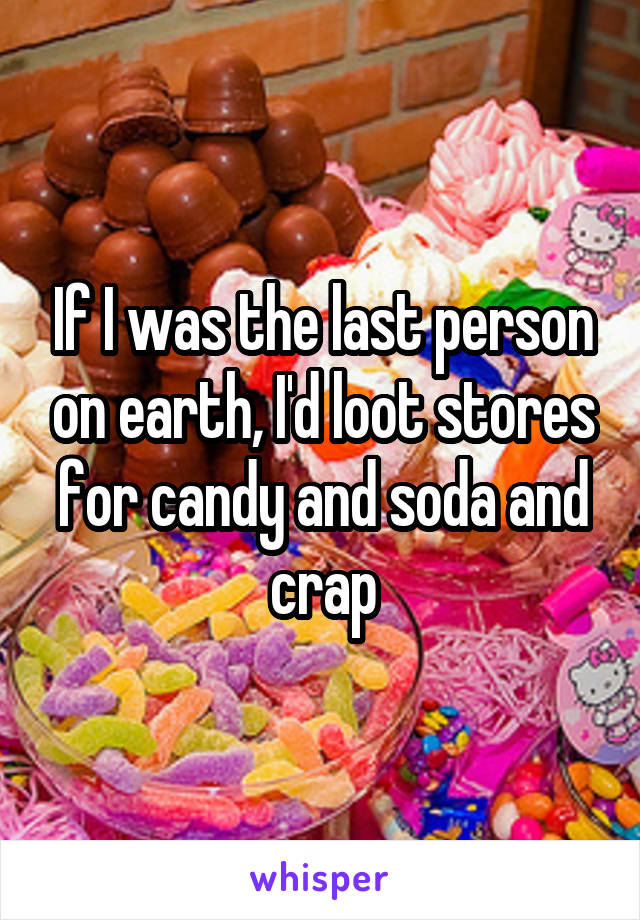 If I was the last person on earth, I'd loot stores for candy and soda and crap