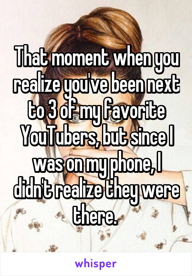 That moment when you realize you've been next to 3 of my favorite YouTubers, but since I was on my phone, I didn't realize they were there. 