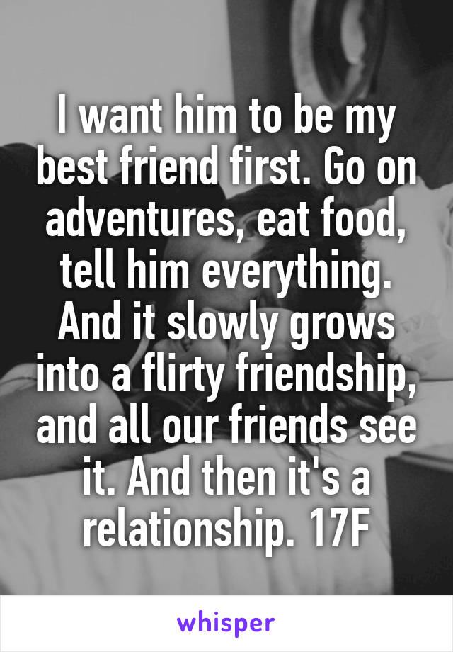 I want him to be my best friend first. Go on adventures, eat food, tell him everything. And it slowly grows into a flirty friendship, and all our friends see it. And then it's a relationship. 17F