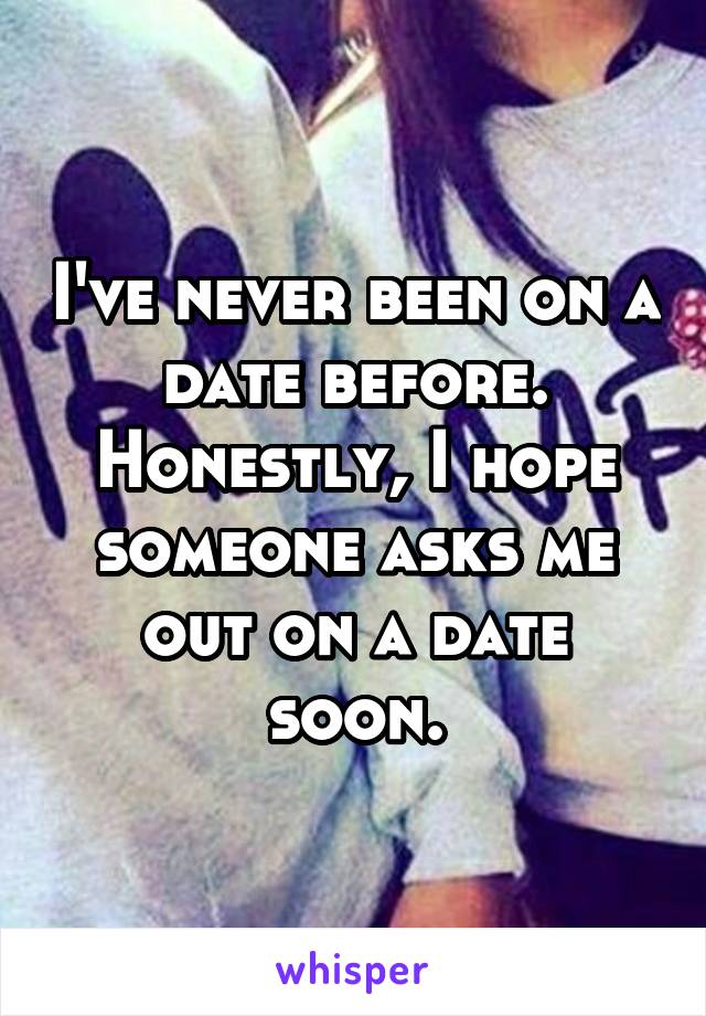 I've never been on a date before. Honestly, I hope someone asks me out on a date soon.