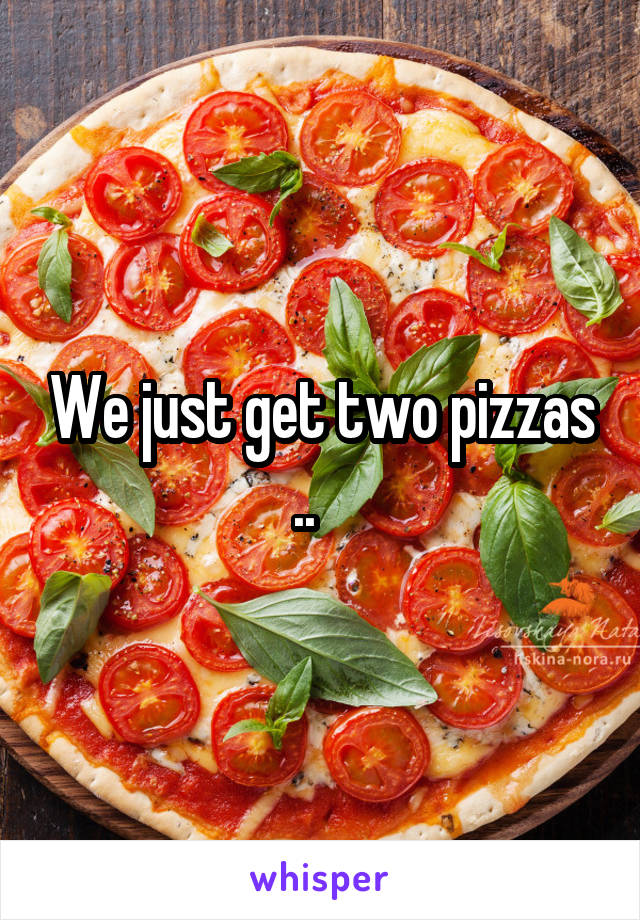 We just get two pizzas ..   