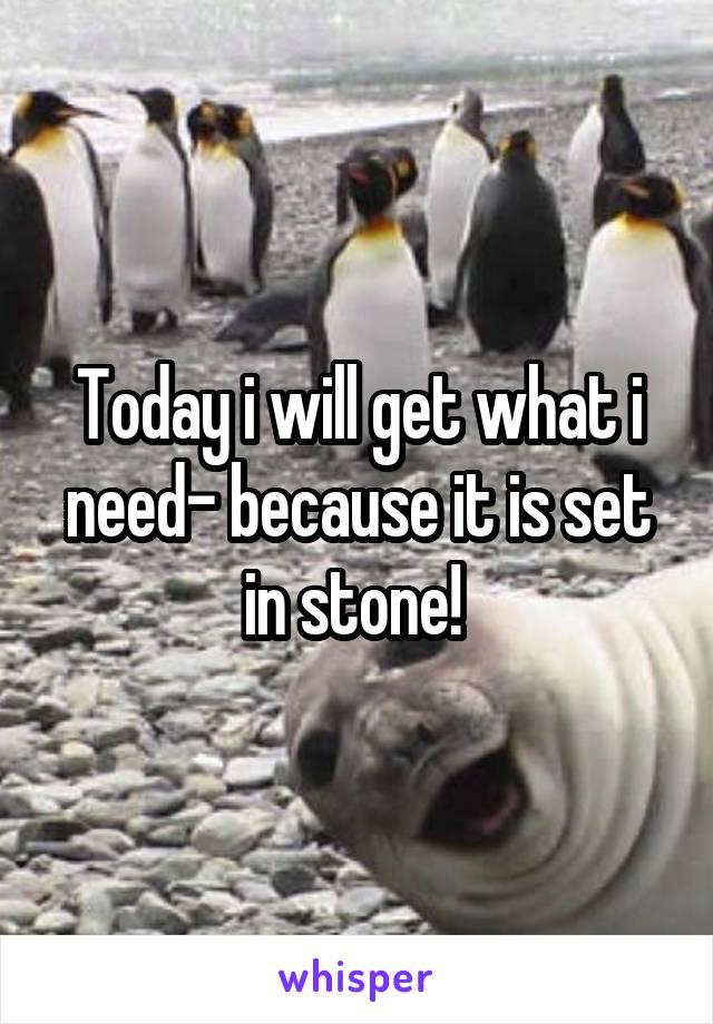 Today i will get what i need- because it is set in stone! 