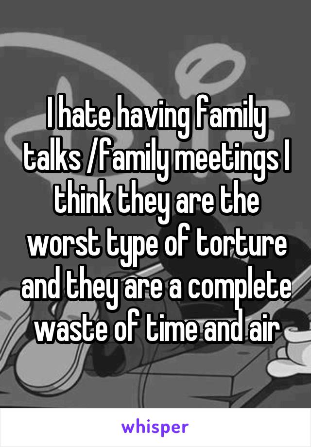 I hate having family talks /family meetings I think they are the worst type of torture and they are a complete waste of time and air