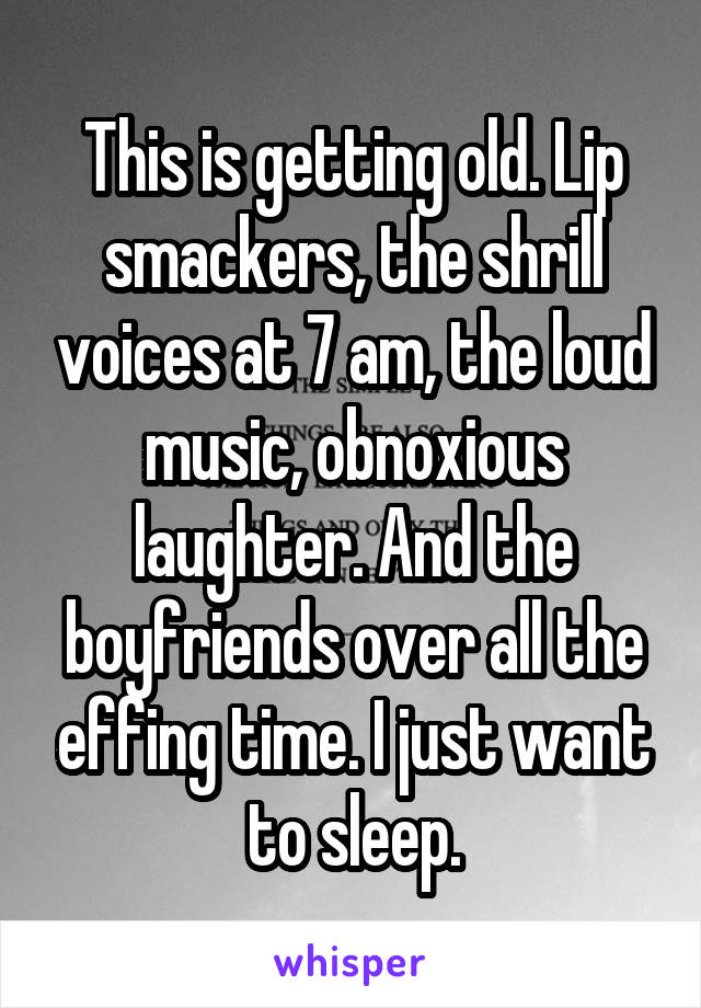 This is getting old. Lip smackers, the shrill voices at 7 am, the loud music, obnoxious laughter. And the boyfriends over all the effing time. I just want to sleep.