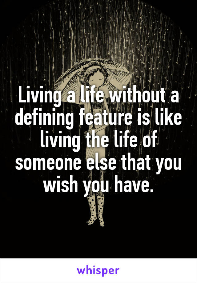 Living a life without a defining feature is like living the life of someone else that you wish you have.