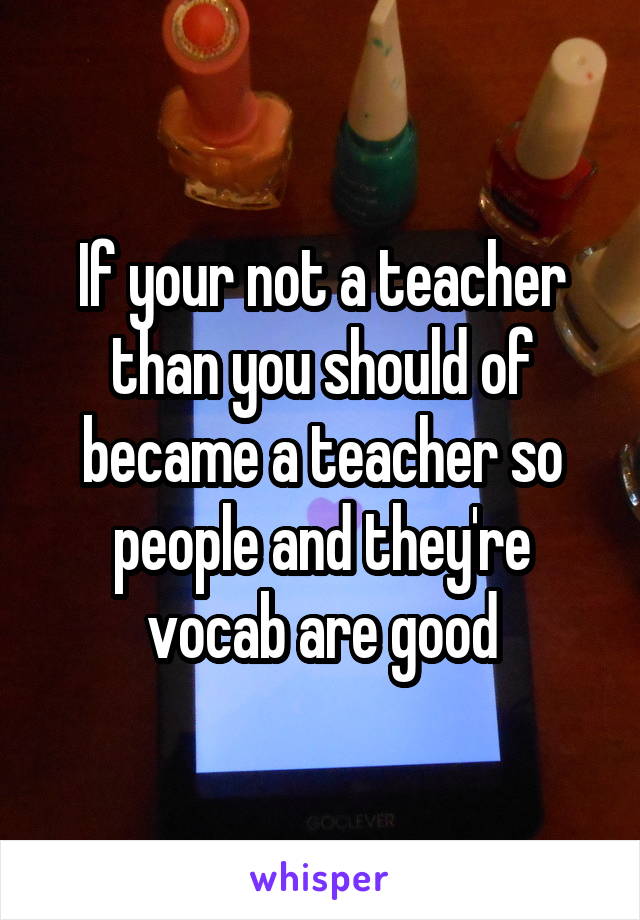 If your not a teacher than you should of became a teacher so people and they're vocab are good