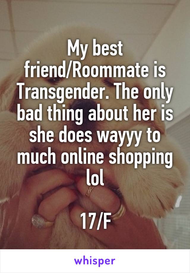 My best friend/Roommate is Transgender. The only bad thing about her is she does wayyy to much online shopping lol

17/F