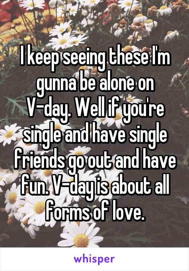 I keep seeing these I'm gunna be alone on V-day. Well if you're single and have single friends go out and have fun. V-day is about all forms of love.