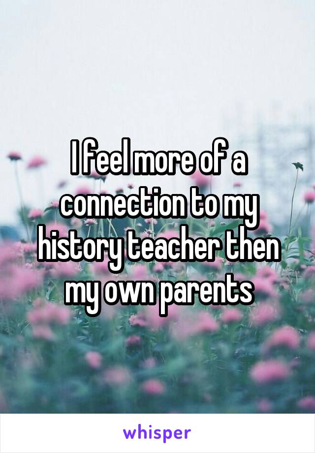 I feel more of a connection to my history teacher then my own parents