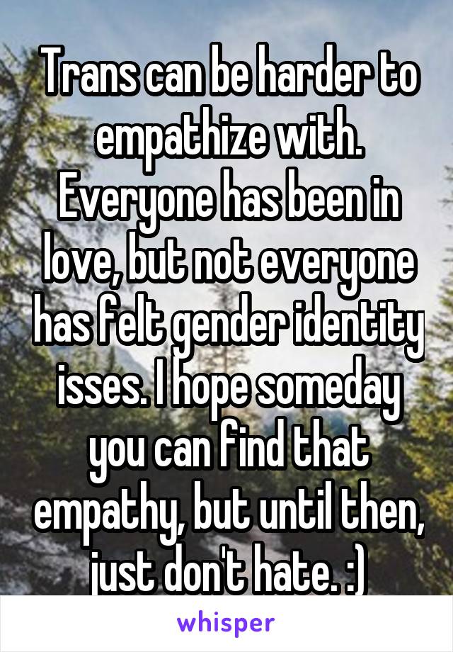 Trans can be harder to empathize with. Everyone has been in love, but not everyone has felt gender identity isses. I hope someday you can find that empathy, but until then, just don't hate. :)