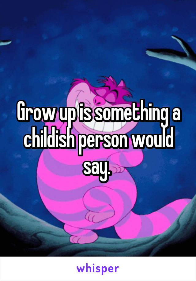 Grow up is something a childish person would say. 