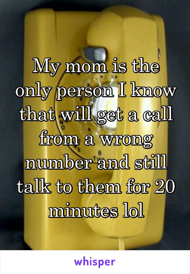 My mom is the only person I know that will get a call from a wrong number and still talk to them for 20 minutes lol