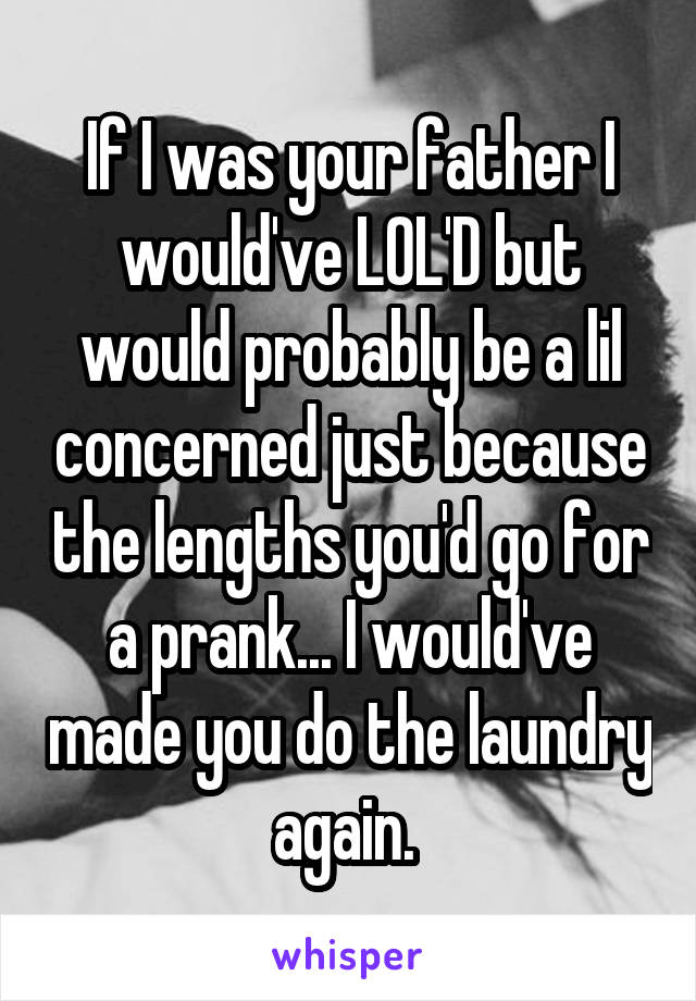 If I was your father I would've LOL'D but would probably be a lil concerned just because the lengths you'd go for a prank... I would've made you do the laundry again. 